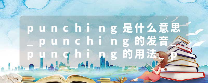 punching是什么意思_punching的发音_punching的用法_punching怎么记_punching翻译