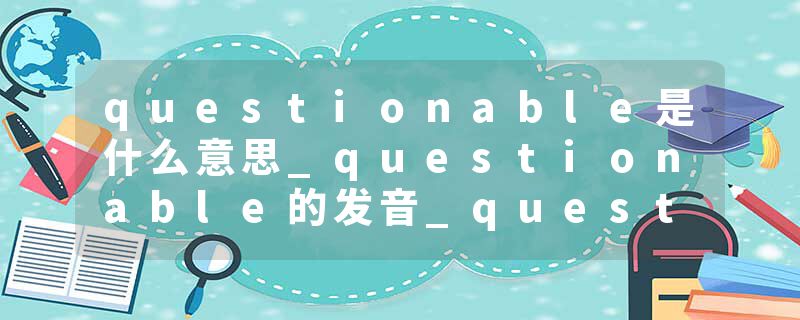 questionable是什么意思_questionable的发音_questionable的用法_questionable怎么记_questionable翻译