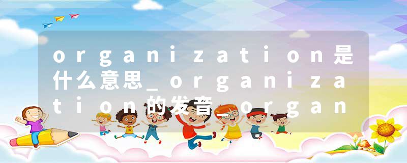 organization是什么意思_organization的发音_organization的用法_organization怎么记_organization翻译