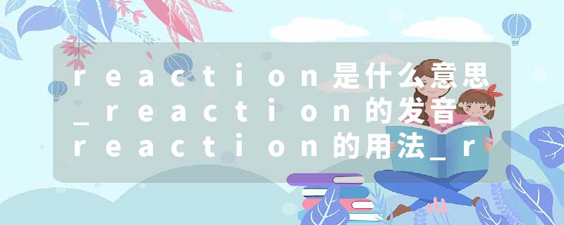 reaction是什么意思_reaction的发音_reaction的用法_reaction怎么记_reaction翻译