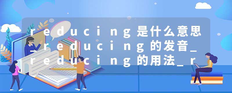 reducing是什么意思_reducing的发音_reducing的用法_reducing怎么记_reducing翻译
