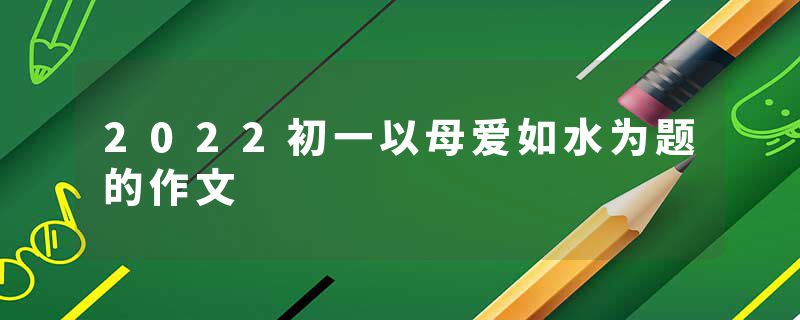 2022初一以母爱如水为题的作文