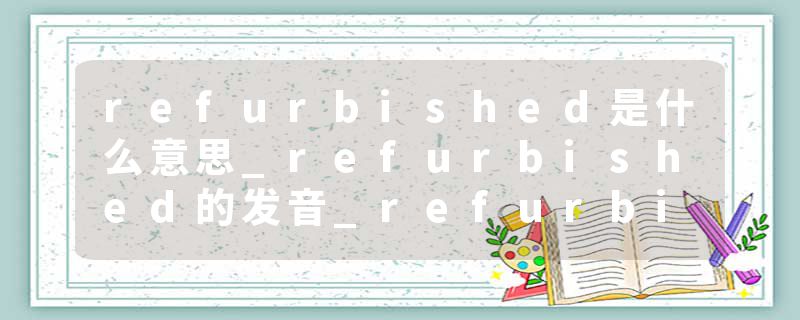 refurbished是什么意思_refurbished的发音_refurbished的用法_refurbished怎么记_refurbished翻译