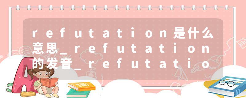 refutation是什么意思_refutation的发音_refutation的用法_refutation怎么记_refutation翻译