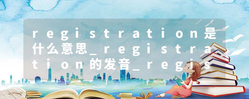 registration是什么意思_registration的发音_registration的用法_registration怎么记_registration翻译