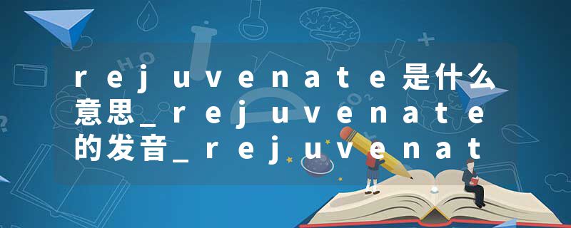rejuvenate是什么意思_rejuvenate的发音_rejuvenate的用法_rejuvenate怎么记_rejuvenate翻译