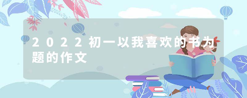 2022初一以我喜欢的书为题的作文