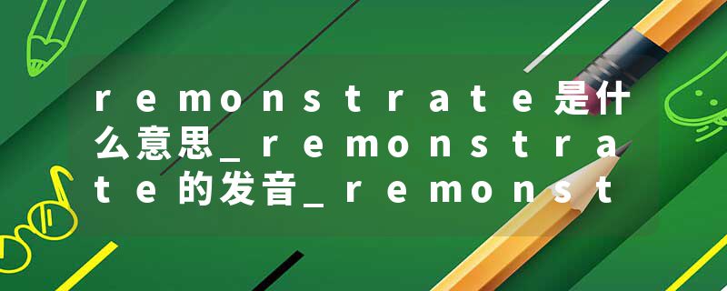 remonstrate是什么意思_remonstrate的发音_remonstrate的用法_remonstrate怎么记_remonstrate翻译