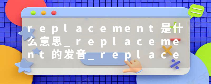 replacement是什么意思_replacement的发音_replacement的用法_replacement怎么记_replacement翻译