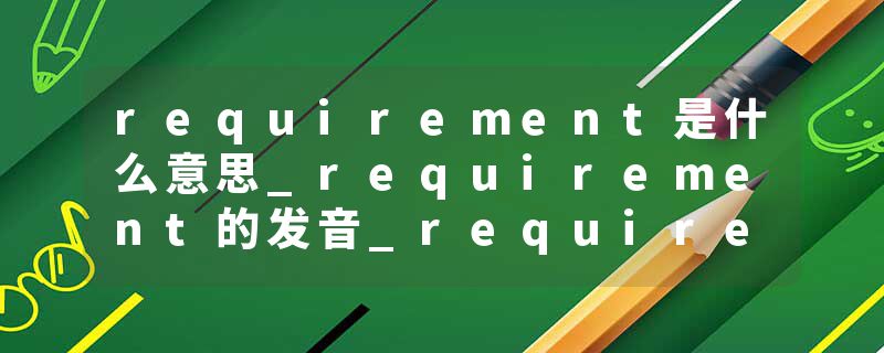 requirement是什么意思_requirement的发音_requirement的用法_requirement怎么记_requirement翻译