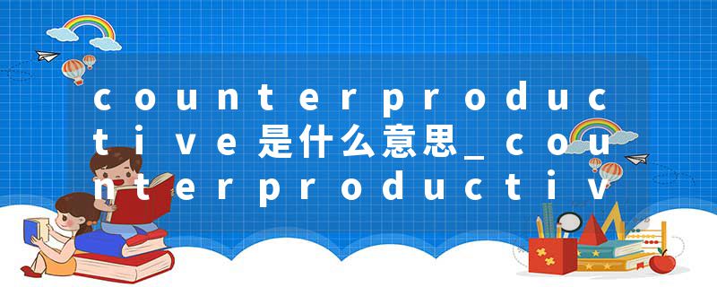 counterproductive是什么意思_counterproductive的发音_counterproductive的用法_counterproductive怎么记_counterproduct