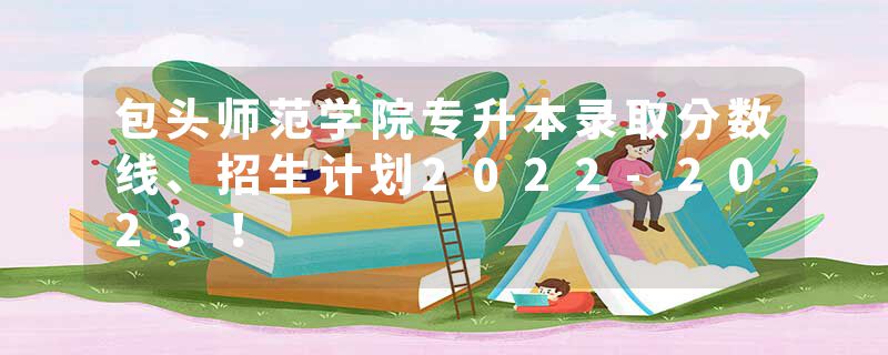 包头师范学院专升本录取分数线、招生计划2022-2023！