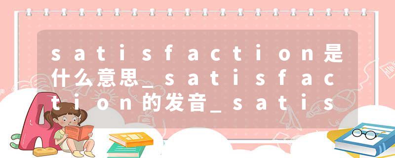satisfaction是什么意思_satisfaction的发音_satisfaction的用法_satisfaction怎么记_satisfaction翻译