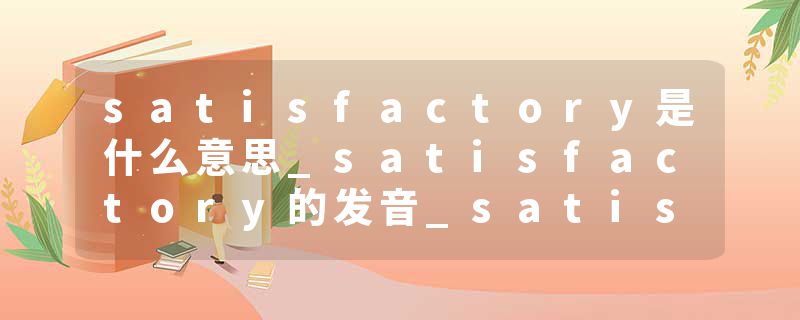 satisfactory是什么意思_satisfactory的发音_satisfactory的用法_satisfactory怎么记_satisfactory翻译
