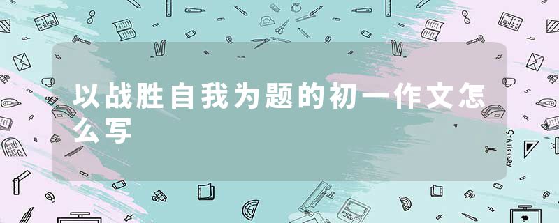以战胜自我为题的初一作文怎么写