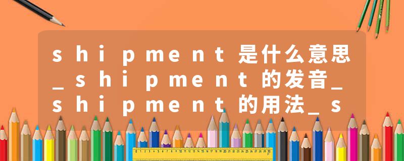 shipment是什么意思_shipment的发音_shipment的用法_shipment怎么记_shipment翻译