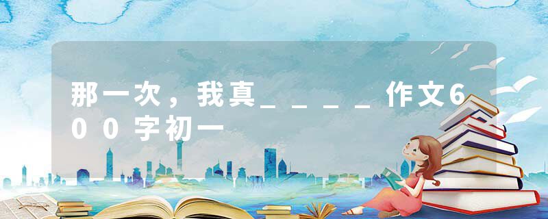 那一次，我真____作文600字初一
