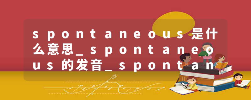 spontaneous是什么意思_spontaneous的发音_spontaneous的用法_spontaneous怎么记_spontaneous翻译