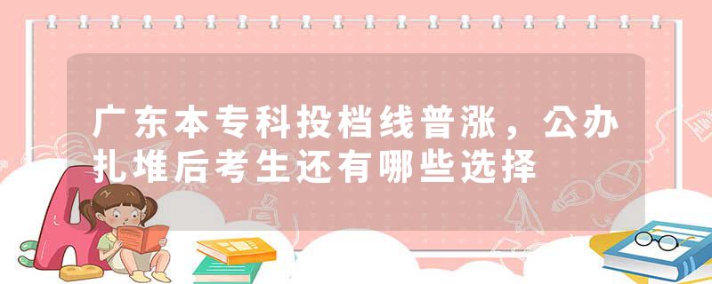 广东本专科投档线普涨，公办扎堆后考生还有哪些选择