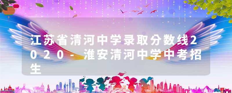 江苏省清河中学录取分数线2020-淮安清河中学中考招生
