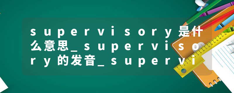 supervisory是什么意思_supervisory的发音_supervisory的用法_supervisory怎么记_supervisory翻译