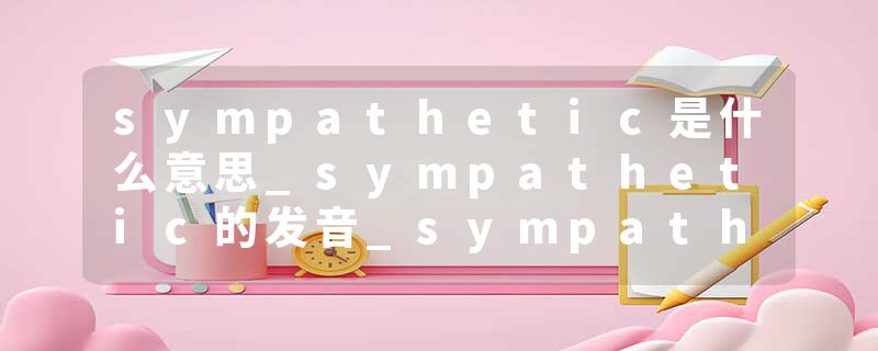 sympathetic是什么意思_sympathetic的发音_sympathetic的用法_sympathetic怎么记_sympathetic翻译