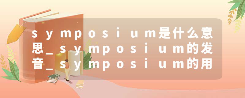 symposium是什么意思_symposium的发音_symposium的用法_symposium怎么记_symposium翻译