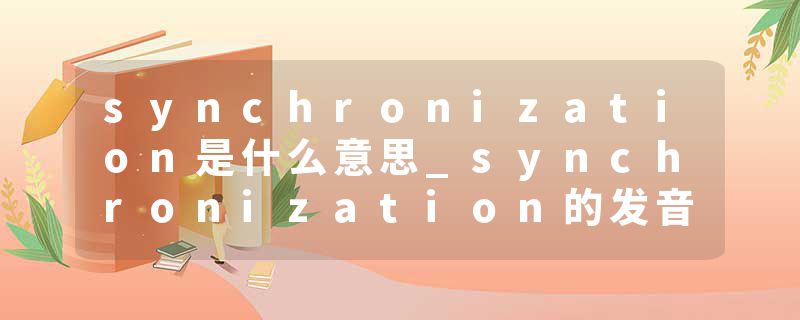 synchronization是什么意思_synchronization的发音_synchronization的用法_synchronization怎么记_synchronization翻译