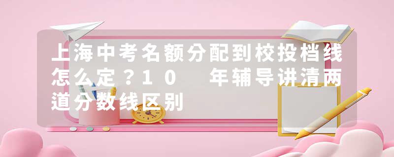 上海中考名额分配到校投档线怎么定？10 年辅导讲清两道分数线区别