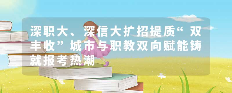 深职大、深信大扩招提质“双丰收”城市与职教双向赋能铸就报考热潮