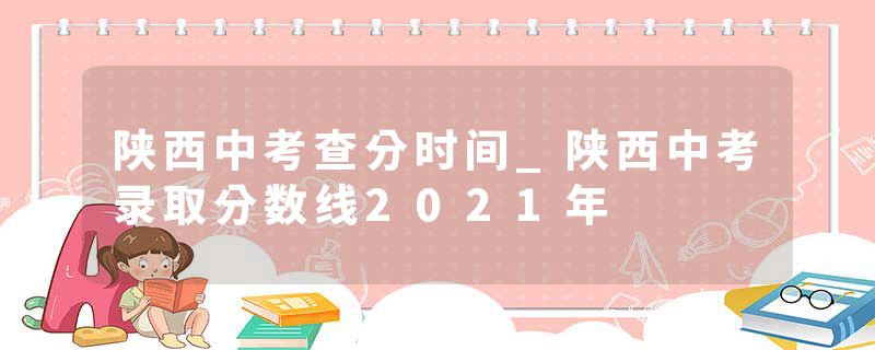 陕西中考查分时间_陕西中考录取分数线2021年