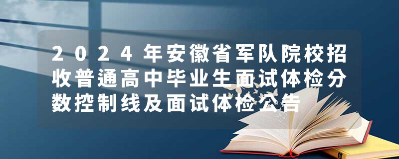 2024年安徽省军队院校招收普通高中毕业生面试体检分数控制线及面试体检公告