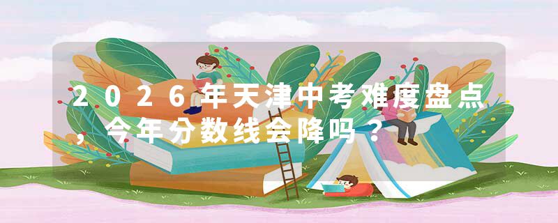 2026年天津中考难度盘点，今年分数线会降吗？