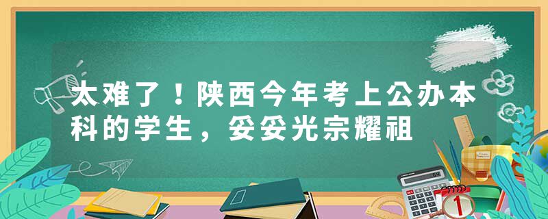 太难了！陕西今年考上公办本科的学生，妥妥光宗耀祖