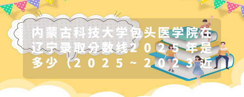 内蒙古科技大学包头医学院在辽宁录取分数线2025年是多少（2025~2023近三年分数位次）