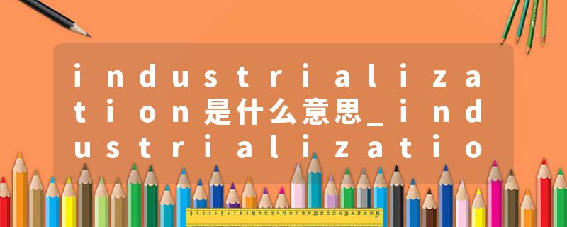 industrialization是什么意思_industrialization的发音_industrialization的用法_industrialization怎么记_industrializat