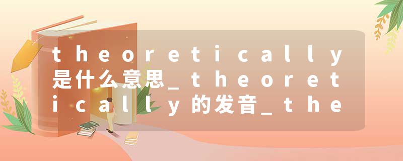 theoretically是什么意思_theoretically的发音_theoretically的用法_theoretically怎么记_theoretically翻译