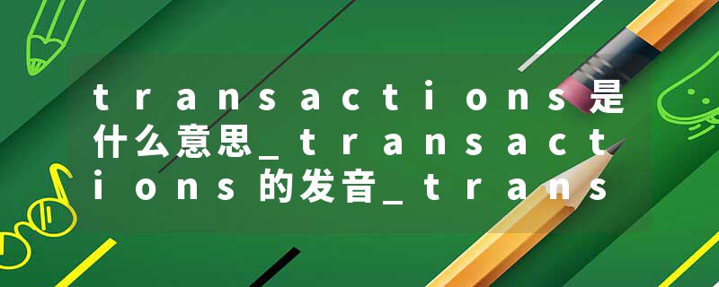 transactions是什么意思_transactions的发音_transactions的用法_transactions怎么记_transactions翻译