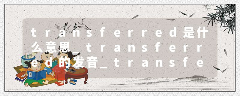 transferred是什么意思_transferred的发音_transferred的用法_transferred怎么记_transferred翻译