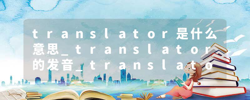 translator是什么意思_translator的发音_translator的用法_translator怎么记_translator翻译