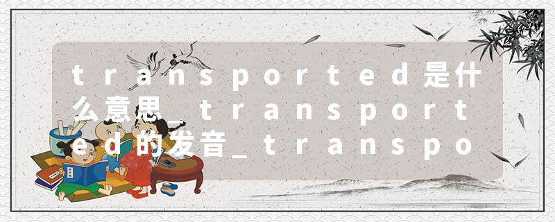 transported是什么意思_transported的发音_transported的用法_transported怎么记_transported翻译