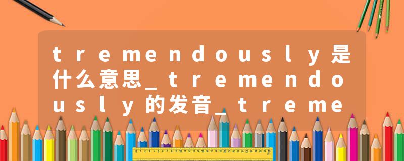 tremendously是什么意思_tremendously的发音_tremendously的用法_tremendously怎么记_tremendously翻译