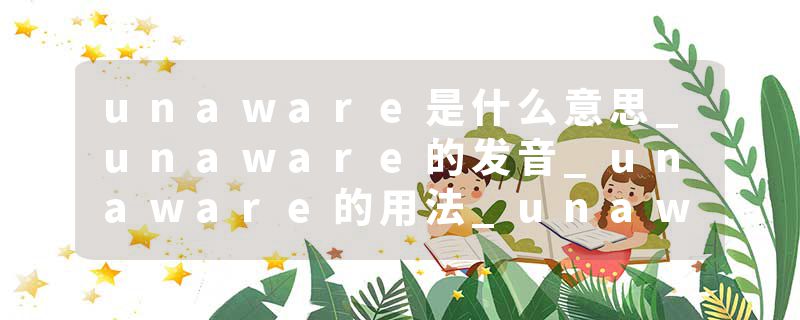 unaware是什么意思_unaware的发音_unaware的用法_unaware怎么记_unaware翻译
