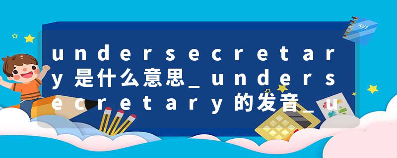 undersecretary是什么意思_undersecretary的发音_undersecretary的用法_undersecretary怎么记_undersecretary翻译