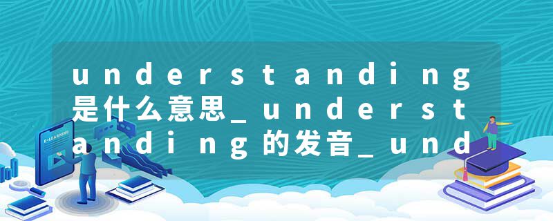 understanding是什么意思_understanding的发音_understanding的用法_understanding怎么记_understanding翻译