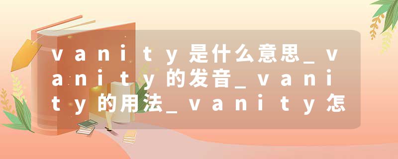 vanity是什么意思_vanity的发音_vanity的用法_vanity怎么记_vanity翻译