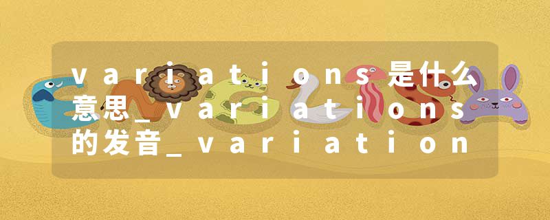 variations是什么意思_variations的发音_variations的用法_variations怎么记_variations翻译