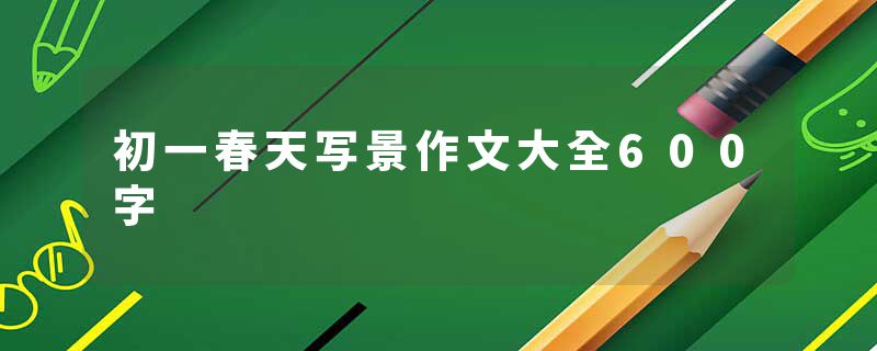 初一春天写景作文大全600字