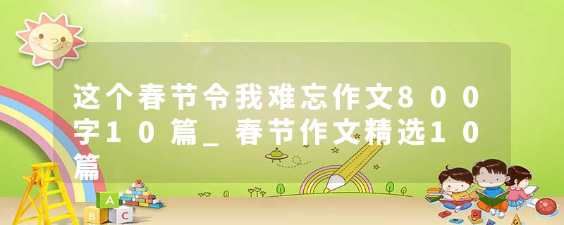 这个春节令我难忘作文800字10篇_春节作文精选10篇