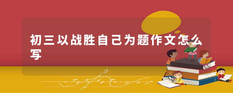 初三以战胜自己为题作文怎么写
